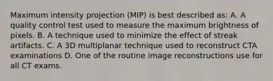 Maximum intensity projection (MIP) is best described as: A. A quality control test used to measure the maximum brightness of pixels. B. A technique used to minimize the effect of streak artifacts. C. A 3D multiplanar technique used to reconstruct CTA examinations D. One of the routine image reconstructions use for all CT exams.