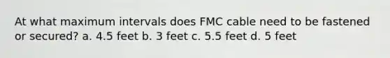 At what maximum intervals does FMC cable need to be fastened or secured? a. 4.5 feet b. 3 feet c. 5.5 feet d. 5 feet