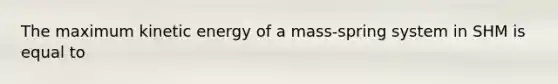 The maximum kinetic energy of a mass-spring system in SHM is equal to