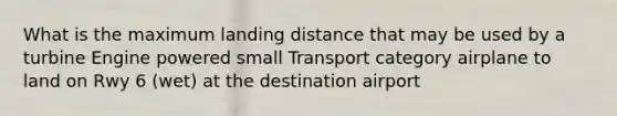 What is the maximum landing distance that may be used by a turbine Engine powered small Transport category airplane to land on Rwy 6 (wet) at the destination airport