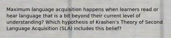 Maximum language acquisition happens when learners read or hear language that is a bit beyond their current level of understanding? Which hypothesis of Krashen's Theory of Second Language Acquisition (SLA) includes this belief?