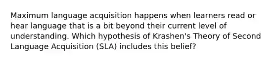 Maximum language acquisition happens when learners read or hear language that is a bit beyond their current level of understanding. Which hypothesis of Krashen's Theory of Second Language Acquisition (SLA) includes this belief?