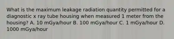 What is the maximum leakage radiation quantity permitted for a diagnostic x ray tube housing when measured 1 meter from the housing? A. 10 mGya/hour B. 100 mGya/hour C. 1 mGya/hour D. 1000 mGya/hour