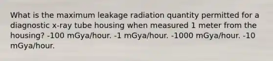 What is the maximum leakage radiation quantity permitted for a diagnostic x-ray tube housing when measured 1 meter from the housing? -100 mGya/hour. -1 mGya/hour. -1000 mGya/hour. -10 mGya/hour.