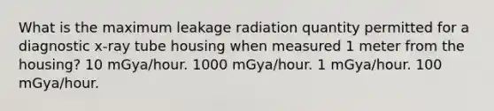 What is the maximum leakage radiation quantity permitted for a diagnostic x-ray tube housing when measured 1 meter from the housing? 10 mGya/hour. 1000 mGya/hour. 1 mGya/hour. 100 mGya/hour.