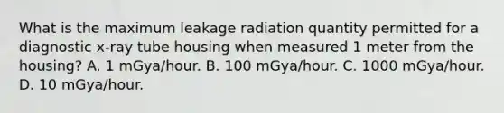 What is the maximum leakage radiation quantity permitted for a diagnostic x-ray tube housing when measured 1 meter from the housing? A. 1 mGya/hour. B. 100 mGya/hour. C. 1000 mGya/hour. D. 10 mGya/hour.