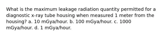 What is the maximum leakage radiation quantity permitted for a diagnostic x-ray tube housing when measured 1 meter from the housing? a. 10 mGya/hour. b. 100 mGya/hour. c. 1000 mGya/hour. d. 1 mGya/hour.