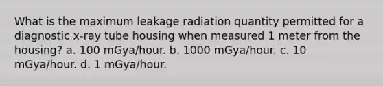 What is the maximum leakage radiation quantity permitted for a diagnostic x-ray tube housing when measured 1 meter from the housing? a. 100 mGya/hour. b. 1000 mGya/hour. c. 10 mGya/hour. d. 1 mGya/hour.