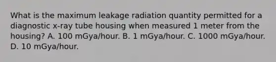 What is the maximum leakage radiation quantity permitted for a diagnostic x-ray tube housing when measured 1 meter from the housing? A. 100 mGya/hour. B. 1 mGya/hour. C. 1000 mGya/hour. D. 10 mGya/hour.