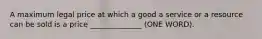 A maximum legal price at which a good a service or a resource can be sold is a price ______________ (ONE WORD).