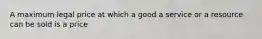 A maximum legal price at which a good a service or a resource can be sold is a price