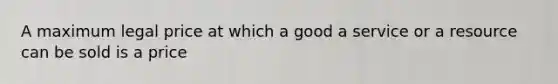 A maximum legal price at which a good a service or a resource can be sold is a price