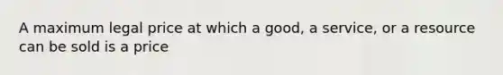 A maximum legal price at which a good, a service, or a resource can be sold is a price