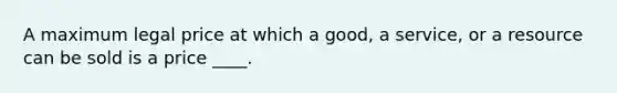 A maximum legal price at which a good, a service, or a resource can be sold is a price ____.