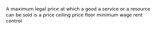 A maximum legal price at which a good a service or a resource can be sold is a price ceiling price floor minimum wage rent control