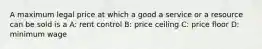 A maximum legal price at which a good a service or a resource can be sold is a A: rent control B: price ceiling C: price floor D: minimum wage