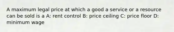 A maximum legal price at which a good a service or a resource can be sold is a A: rent control B: price ceiling C: price floor D: minimum wage