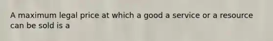 A maximum legal price at which a good a service or a resource can be sold is a