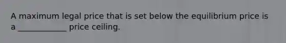 A maximum legal price that is set below the equilibrium price is a ____________ price ceiling.