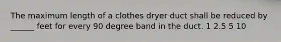 The maximum length of a clothes dryer duct shall be reduced by ______ feet for every 90 degree band in the duct. 1 2.5 5 10