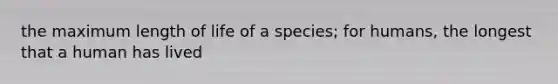 the maximum length of life of a species; for humans, the longest that a human has lived