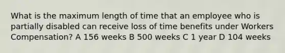 What is the maximum length of time that an employee who is partially disabled can receive loss of time benefits under Workers Compensation? A 156 weeks B 500 weeks C 1 year D 104 weeks