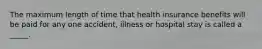 The maximum length of time that health insurance benefits will be paid for any one accident, illness or hospital stay is called a _____.