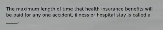 The maximum length of time that health insurance benefits will be paid for any one accident, illness or hospital stay is called a _____.