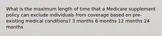 What is the maximum length of time that a Medicare supplement policy can exclude individuals from coverage based on pre-existing medical conditions? 3 months 6 months 12 months 24 months