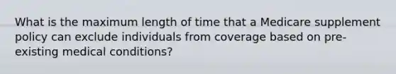 What is the maximum length of time that a Medicare supplement policy can exclude individuals from coverage based on pre-existing medical conditions?