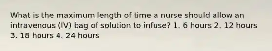 What is the maximum length of time a nurse should allow an intravenous (IV) bag of solution to infuse? 1. 6 hours 2. 12 hours 3. 18 hours 4. 24 hours