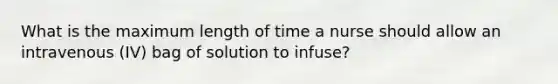 What is the maximum length of time a nurse should allow an intravenous (IV) bag of solution to infuse?