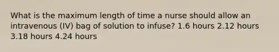 What is the maximum length of time a nurse should allow an intravenous (IV) bag of solution to infuse? 1.6 hours 2.12 hours 3.18 hours 4.24 hours