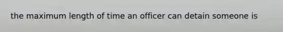 the maximum length of time an officer can detain someone is