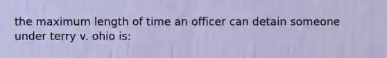 the maximum length of time an officer can detain someone under terry v. ohio is: