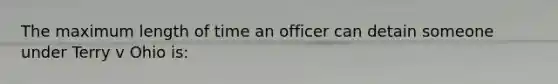 The maximum length of time an officer can detain someone under Terry v Ohio is: