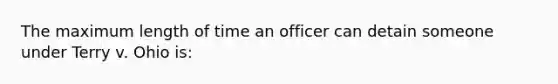 The maximum length of time an officer can detain someone under Terry v. Ohio is: