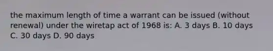 the maximum length of time a warrant can be issued (without renewal) under the wiretap act of 1968 is: A. 3 days B. 10 days C. 30 days D. 90 days