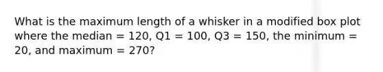 What is the maximum length of a whisker in a modified box plot where the median = 120, Q1 = 100, Q3 = 150, the minimum = 20, and maximum = 270?