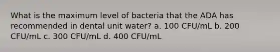 What is the maximum level of bacteria that the ADA has recommended in dental unit water? a. 100 CFU/mL b. 200 CFU/mL c. 300 CFU/mL d. 400 CFU/mL