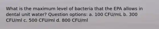 What is the maximum level of bacteria that the EPA allows in dental unit water? Question options: a. 100 CFU/mL b. 300 CFU/ml c. 500 CFU/ml d. 800 CFU/ml