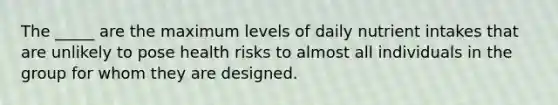 The _____ are the maximum levels of daily nutrient intakes that are unlikely to pose health risks to almost all individuals in the group for whom they are designed.