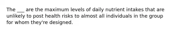 The ___ are the maximum levels of daily nutrient intakes that are unlikely to post health risks to almost all individuals in the group for whom they're designed.