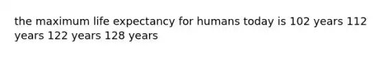 the maximum life expectancy for humans today is 102 years 112 years 122 years 128 years