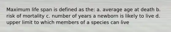 Maximum life span is defined as the: a. average age at death b. risk of mortality c. number of years a newborn is likely to live d. upper limit to which members of a species can live