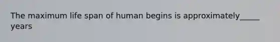 The maximum life span of human begins is approximately_____ years