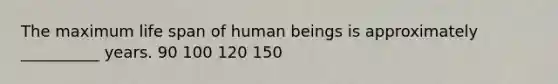 The maximum life span of human beings is approximately __________ years. 90 100 120 150