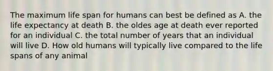 The maximum life span for humans can best be defined as A. the life expectancy at death B. the oldes age at death ever reported for an individual C. the total number of years that an individual will live D. How old humans will typically live compared to the life spans of any animal