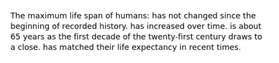 The maximum life span of humans: has not changed since the beginning of recorded history. has increased over time. is about 65 years as the first decade of the twenty-first century draws to a close. has matched their life expectancy in recent times.