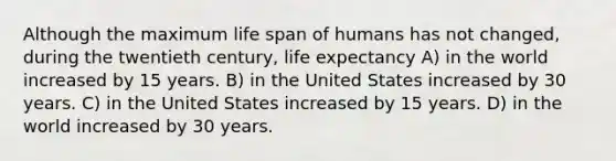 Although the maximum life span of humans has not changed, during the twentieth century, life expectancy A) in the world increased by 15 years. B) in the United States increased by 30 years. C) in the United States increased by 15 years. D) in the world increased by 30 years.